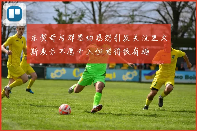 东契奇与邓恩的恩怨引发关注里夫斯表示不愿介入但觉得很有趣