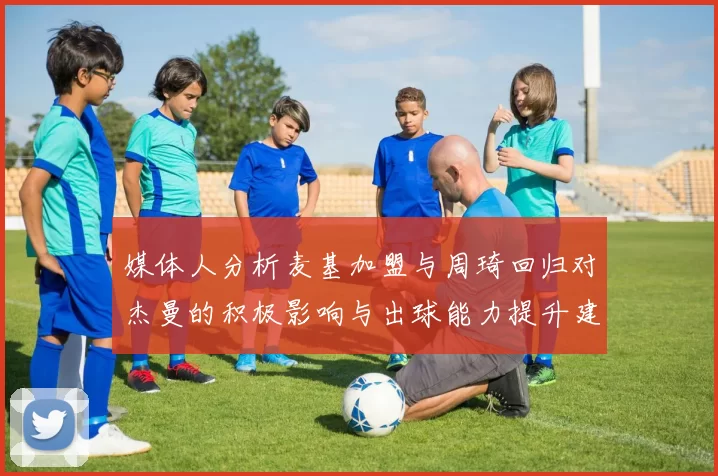 媒体人分析麦基加盟与周琦回归对杰曼的积极影响与出球能力提升建议