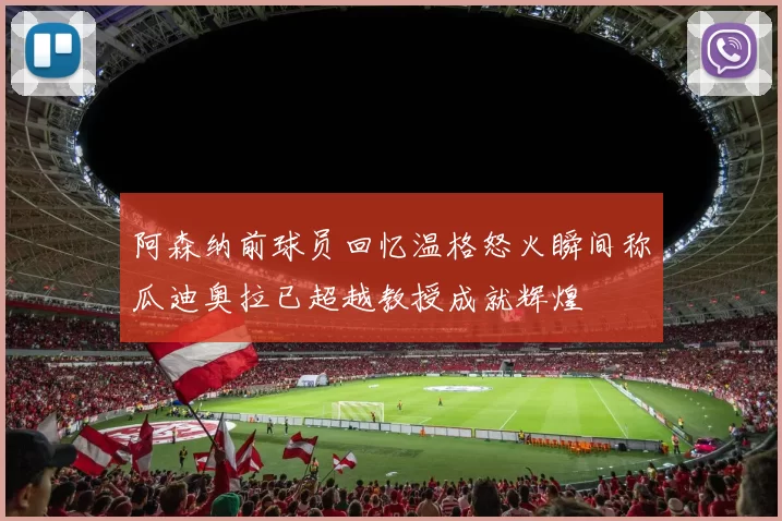阿森纳前球员回忆温格怒火瞬间称瓜迪奥拉已超越教授成就辉煌