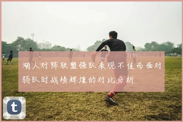 湖人对阵联盟强队表现不佳而面对弱队时战绩辉煌的对比分析