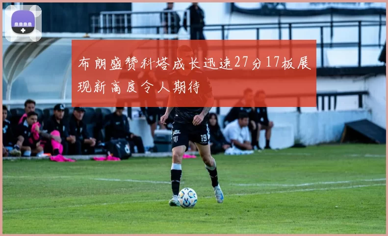 布朗盛赞科塔成长迅速27分17板展现新高度令人期待