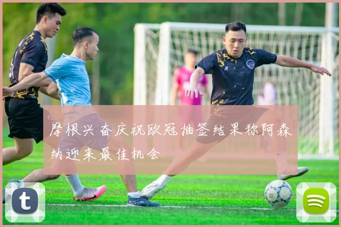 摩根兴奋庆祝欧冠抽签结果称阿森纳迎来最佳机会