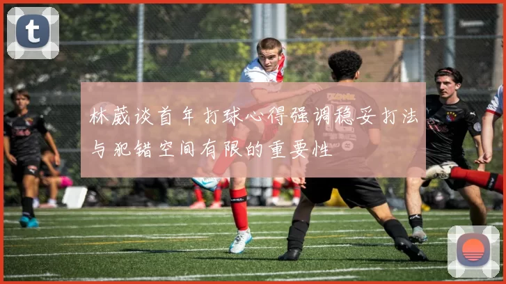 林葳谈首年打球心得强调稳妥打法与犯错空间有限的重要性