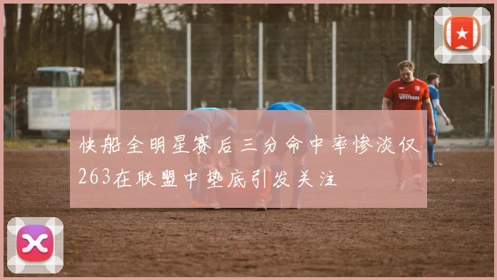 快船全明星赛后三分命中率惨淡仅263在联盟中垫底引发关注