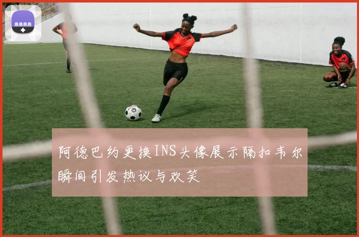 阿德巴约更换INS头像展示隔扣韦尔瞬间引发热议与欢笑