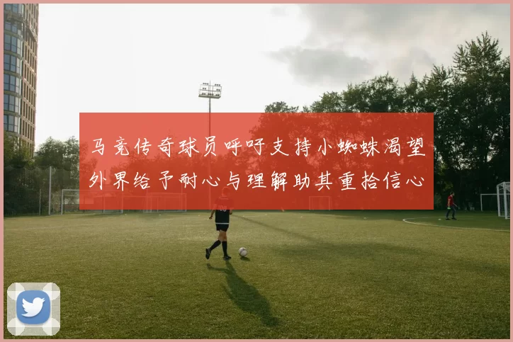马竞传奇球员呼吁支持小蜘蛛渴望外界给予耐心与理解助其重拾信心