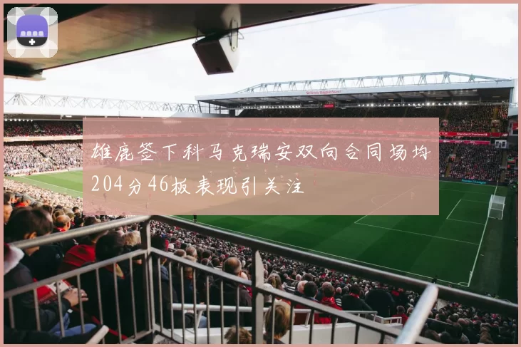 雄鹿签下科马克瑞安双向合同场均204分46板表现引关注