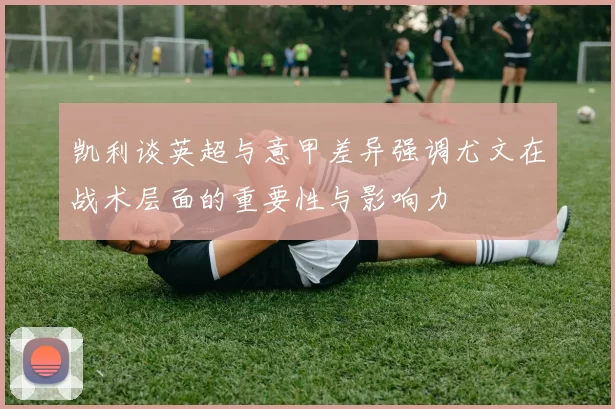 凯利谈英超与意甲差异强调尤文在战术层面的重要性与影响力