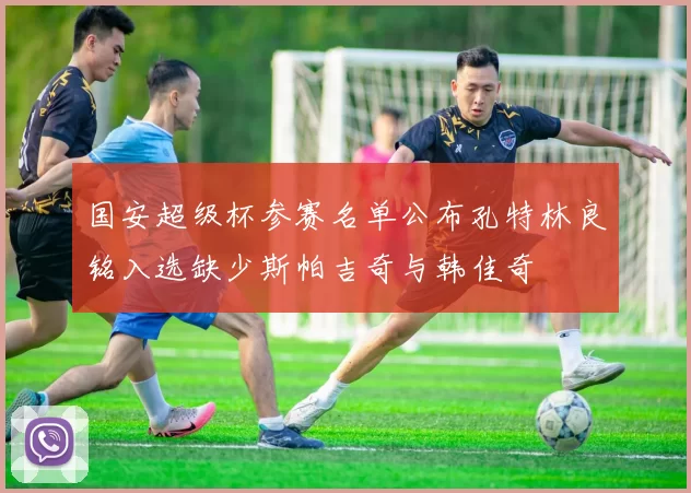 国安超级杯参赛名单公布孔特林良铭入选缺少斯帕吉奇与韩佳奇