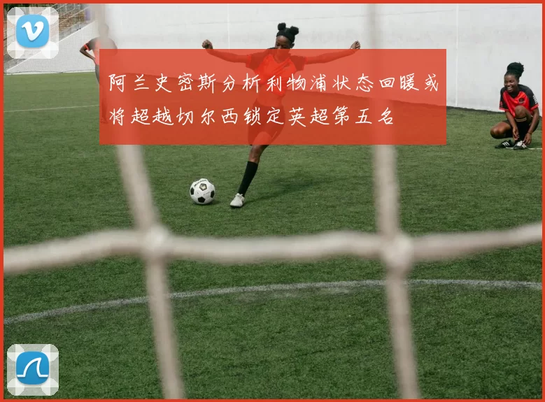 阿兰史密斯分析利物浦状态回暖或将超越切尔西锁定英超第五名