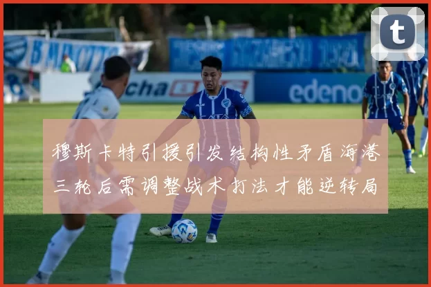 穆斯卡特引援引发结构性矛盾海港三轮后需调整战术打法才能逆转局面