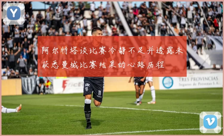 阿尔特塔谈比赛冷静不足并透露未获悉曼城比赛结果的心路历程