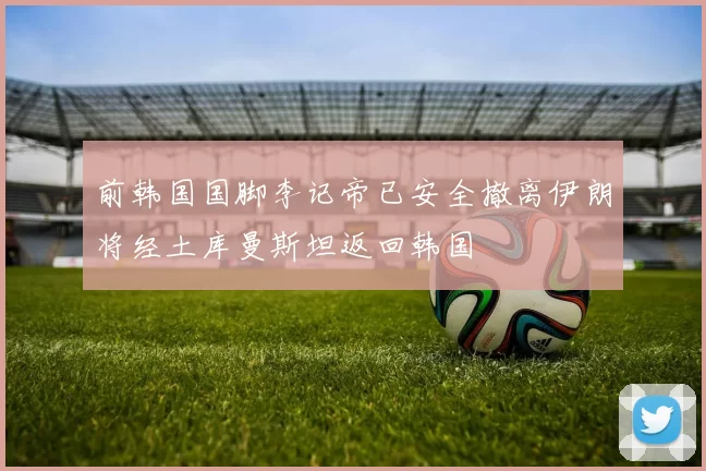 前韩国国脚李记帝已安全撤离伊朗将经土库曼斯坦返回韩国