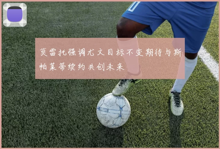 莫雷托强调尤文目标不变期待与斯帕莱蒂续约共创未来