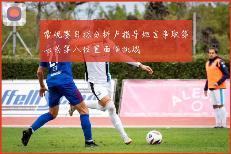 常规赛目标分析卢指导坦言争取第七或第八位置面临挑战