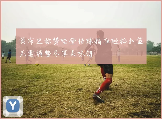 莫布里称赞哈登传球精准轻松扣篮无需调整尽享美味饼