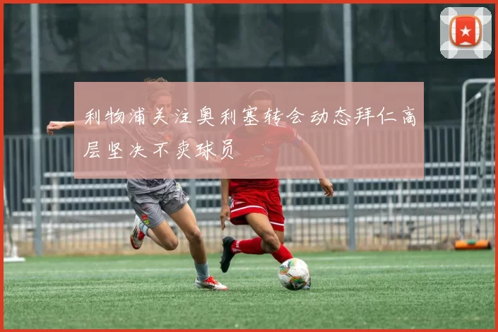 利物浦关注奥利塞转会动态拜仁高层坚决不卖球员