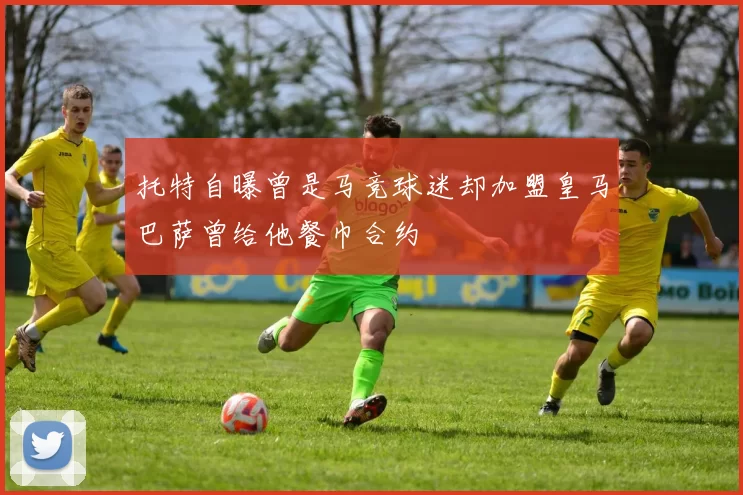 托特自曝曾是马竞球迷却加盟皇马巴萨曾给他餐巾合约