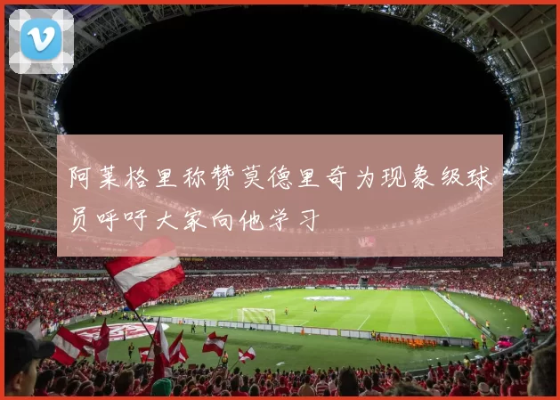 阿莱格里称赞莫德里奇为现象级球员呼吁大家向他学习