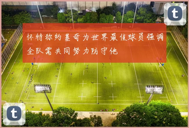 怀特称约基奇为世界最佳球员强调全队需共同努力防守他