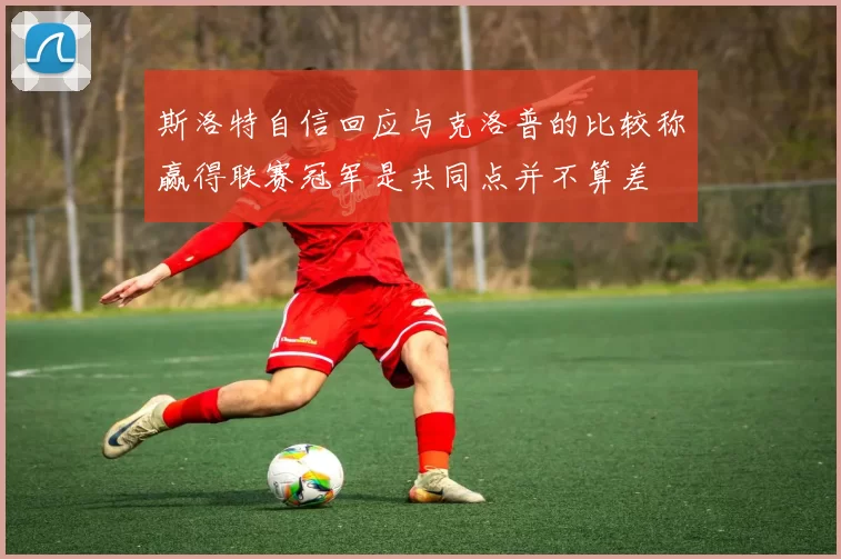 斯洛特自信回应与克洛普的比较称赢得联赛冠军是共同点并不算差